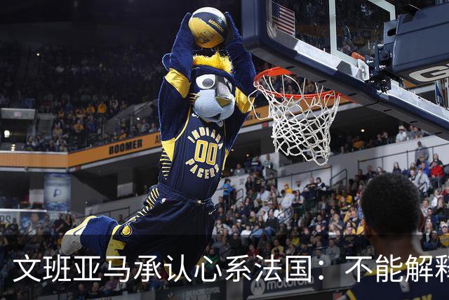 文班亚马承认心系法国：不能解释我的糟糕表现