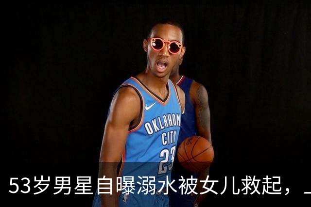 53岁男星自曝溺水被女儿救起，上岸后打给分居妻子：我不会游泳了